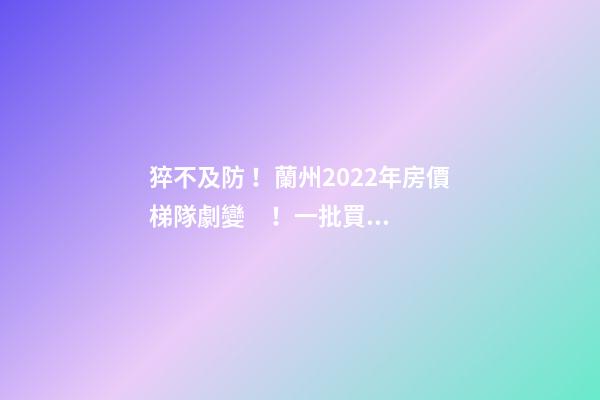 猝不及防！蘭州2022年房價梯隊劇變！一批買房人看完心碎